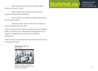 • What questions do I have for this author or artist?
What do I still want to know?
• What is happening in society at this time from an
economic/social/political perspective?
• Are there other documents from diﬀerent perspectives
that I should consider?
• Does this conﬁrm, modify, or force me to change my
current understanding of the past?
There are tools used by a historian: questions, argument building
based on evidence, and a willingness to change based on new
evidence. Multiple sources bring about many diﬀerent
perspectives.
Watch this video to understand historical thinking and how to use
primary sources better.
Interactive 1.8 Think
Historically
Watch this video to understand
historical thinking and how to use
primary sources better.
22
 