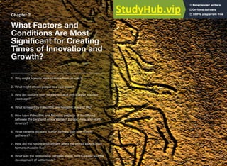 Chapter 2
What Factors and
Conditions Are Most
Signiﬁcant for Creating
Times of Innovation and
Growth?
1. Why might humans want to move from an area?
2. What might attract people to a new place?
3. Why did humans start migrating out of Africa about 100,000
years ago?
4. What is meant by Paleolithic and Neolithic ways of life?
5. How have Paleolithic and Neolithic patterns of life diﬀered
between the people of Africa Western Europe, Asia, and North
America?
6. What beneﬁts did early human farmers gain over hunter/
gatherers?
7. How did the natural environment aﬀect the places early human
farmers chose to live?
8. What was the relationship between stable food supplies and the
development of settlements?
 
