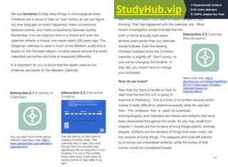 We use timelines to help keep things in chronological order.
Timelines are a visual to help us "see" history so we can ﬁgure
out how long ago an event happened, make connections
between events, and make comparisons between events.
Remember, how we organize time is a choice and even our
calendar reﬂects a choice; one made nearly 450 years ago. The
Gregorian calendar is used in much of the Western world and is
based on the Christian religion. In other places around the world,
calendars are written and time is measured diﬀerently.
It is important for you to know that the labels used on our
timelines are based on the Western Calendar.
Interactive 2.1 A Variety of Interactive 2.2 Interactive
Calendars Timeline
You can read much more about
diﬀerent calendars here: http://
www.webexhibits.org/calendars/
calendar.html
Use the pieces on this chart to
create a timeline. Note: This
calendar has no year Zero and,
though that non-existant year
represents the turning point in our
timeline, it is not in the middle;
there were many more years of
history before it, than after it (so
far!)
Remember, history is like solving a mystery; and when you
learn new information, you need to make changes to your
thinking. That has happened with the calendar, too. More
recent investigation would indicate that the
Interactive 2.3 Calendar
birth of Christ actually took place
Miscalculation
several years earlier than our calendar
would indicate. Even the leading
Christian scholars think the Christian
calendar is slightly oﬀ. Don’t worry; no
one will be changing the timeline. If
they did, you would have to change
your birthdate!
How do we know?
Now that you have a handle on how to
read time the era this unit is going to
examine is Prehistory. This is a time of no written records which
makes it really diﬃcult to determine exactly what life was like
then. The evidence that is used by scientists,
anthropologists, and historians are fossils and artifacts that have
been discovered throughout the world. As you may recall from
chapter 1, fossils are the remains of living things (plants, animals,
people). Artifacts are the remains of things that were made, not
the remains of living things. The weapons and tools left behind
by a human are considered artifacts, while the bones of that
human would be considered fossils.
Read more here: http://
abcnews.go.com/blogs/headlines/
2012/11/pope-says-christian-
calendar-based-on-
miscalculation/
27
 