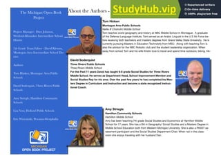 The Michigan Open Book
Project
Project Manager: Dave Johnson,
Wexford-Missaukee Intermediate School
District
7th Grade Team Editor - David Klemm,
Muskegon Area Intermediate School Dis-
trict
Authors
Tom Hinken, Montague Area Public
Schools
David Soderquist, Three Rivers Public
Schools
Amy Striegle, Hamilton Community
Schools
Lisa Voss, Holland Public Schools
Eric Wrzesinski, Pewamo-Westphalia
About the Authors - Ancient World History
David Soderquist
Three Rivers Public Schools
Three Rivers Middle School
For the Past 11 years David has taught 6-8 grade Social Studies for Three Rivers
Middle School. He serves as Department Head, School Improvement Member and
Social Studies Rep for his area. Over the past few years he has completed his Mas-
ters Degree in Curriculum and Instruction and become a state recognized Instruc-
tional Coach.
Tom Hinken
Montague Area Public Schools
Nellie B Chisholm Middle School
Tom teaches world geography and history at NBC Middle School in Montague. A graduate
of the Defense Language Institute, Tom served as an Arabic Linguist in the U.S Air Force be-
fore receiving both bachelors and masters degrees from Grand Valley State University. He is
currently pursuing Masters in Education Technolofy from MSU. Along with teaching Tom is
also the advisor for the NBC Robotic club and the student leadership organization. When
away from school Tom and his wife Kristin love to travel and spend time outdoors; biking, hik-
Amy Striegle
Hamilton Community Schools
Hamilton Middle School
Amy has been teaching 7th grade Social Studies and Economics at Hamilton Middle
School for 17 years. She has a BA in Geography/ Social Studies and a Masters Degree in
Middle School Education both from Western Michigan University. She is also a PASST as-
sessment participant and the Social Studies Department Chair. When not in the class-
room she enjoys traveling with her husband Dan.
 