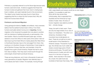 Prehistory is popularly referred to as the Stone Age because early
humans used stone tools. Evidence suggests that these ﬁrst
humans hunted and gathered their food, lived in small groups,
lived in shelters, and used materials found in the environment.
The oldest human fossils have been found in East Africa
suggesting that this is where the ﬁrst humans lived. Why did
these ﬁrst humans leave Africa?
Prehistoric and Ancient Migration
Using geological evidence, fossils, and artifacts, many scientists
believe that the earliest humans lived in Africa. From there
humans eventually started moving out or migrating. Human
migration is the movement by people from one place to another
with the intentions of settling temporarily or permanently in the
new location. About a hundred thousand years ago, humans
started to move from Africa to other parts of the world. It did not
take long to go from East Africa to nearby places like West Africa
or Southwest Asia (see map on the next page) From there, they
could go on to Southern Europe or Central Asia. It took longer to
get to Northern Europe, East Asia, and Australia. It took the
longest time to get to South America. People ﬁrst had to cross
from Asia to Alaska. Then they had to travel south through the
entire length of both North and South America.
These are long distances, and it took a thousands of years and
many generations of people. Migration was relatively easy in
some places and hard in others. For example, moving through
grasslands or open forests is fairly easy. Travel is slower through
dense forests. High mountains are hard to climb and can be very
cold. Large deserts and oceans would be an even bigger
problem. It is possible to walk from
Africa all the way across Asia.
Unfortunately, Asia is separated from
Australia and the Americas by huge
bodies of water. Here, the story of
human migration was aided by another
fact -- climate change.
Today, the earth is fairly warm. There
are only two large sheets of ice. One of
these is on Greenland. The other is on
Antarctica. Hundreds of high
mountains have small glaciers on
them. These do not add up to even a
small fraction of the Greenland or
Antarctic icecaps. Thousands of years
ago, the climate was much colder. Ice
sheets covered large parts of North
America and Eurasia. The earth has a
limited amount of water and with much
more of it in the form of huge ice
sheets, there was less in the ocean.
As a result, the water level was
hundreds of feet lower than today. This
Interactive 2.4 Ice Sheets
For more information on Ice
Sheets visit: http://whyﬁles.org/
2014/melting-antarctic-ice-rising-
seas-what-can-we-expect/
Interactive 2.5 Land Bridge
Theory
Watch this short video to see this
in action: https://
www.youtube.com/watch?
v=Ziw_SmFKf_g
29
 