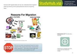 Humans still migrate today and we can understand that migration
better by thinking of the push/pull factors that are impacting
them.
Interactive 2.7 Vocabulary
Quizlet
Image source: http://www.slideshare.net/stevenheath148/migration-2008
Practice the vocabulary from this
section with this interactive
widget.
What are the modern day push/pull factors for human
migration? War, poverty, persecutions, environmental
effects, adventure…. How many of these might have
motivated ancient human migrations as well?
31
 