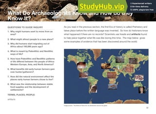 Section 2
What Do Archaeologists Know and How do they
Know It?
QUESTIONS TO GUIDE INQUIRY
1. Why might humans want to move from an
area?
2. What might attract people to a new place?
3. Why did humans start migrating out of
Africa about 100,000 years ago?
4. What is meant by Paleolithic and Neolithic
ways of life?
5. How have Paleolithic and Neolithic patterns
of life diﬀered between the people of Africa
Western Europe, Asia, and North America?
6. What beneﬁts did early human farmers gain
over hunter/gatherers?
7. How did the natural environment aﬀect the
places early human farmers chose to live?
8. What was the relationship between stable
food supplies and the development of
settlements?
TERMS, PLACES, PEOPLE:
artifacts
As you read in the previous section, the ﬁrst Era of history is called Prehistory and
takes place before the written language was invented. So how do historians know
what happened if there are no records? Scientists use fossils and artifacts found
to help piece together what life was like during this time. The map below gives
some examples of evidence that has been discovered around the world.
Image source: The World of Rock Art: its distribution around the globe
32
 