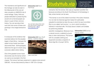 The importance and signiﬁcance of
this heritage can also be seen in
the following list of the rock art
sites included on UNESCO’s list of
world heritage. Today, there are
people dedicated to preserving this
ancient art so that all people can
share in a part of their common
history. You can see about their
work and view some of these rock
paintings in the widget (Interactive
2.8).
It is because of this evidence that
scientists believe the ﬁrst peoples
began in East Africa-- because the
oldest human fossils have been
discovered there. Anthropologists
determine the age of a fossil using
a process called carbon dating.
One of the greatest human fossil
discoveries was the Iceman which
we used as an example in the ﬁrst
Interactive 2.8 Rock
Paintings
You can learn about their work
and view some of these rock
paintings here . http://
www.prehistour.eu/
Interactive 2.9 How Stuﬀ
Works - Carbon Dating
Learn more here!
chapter. The Iceman had been preserved in a glacier since around
3300 BC. He was discovered by hikers in 1991 CE in Europe,
high in the mountains along the border between Austria and Italy.
He is the Europe’s oldest natural mummy. Scientists even gave him a
nickname: Otzi the Iceman. Otzi was an important scientiﬁc ﬁnd
because according to the South Tyrol Museum of Archaeology in
Italy, where Iceman can be seen,
“The Iceman is one of the oldest mummies in the world. However,
it is not only his historical age that makes him particularly
valuable for scientists but also the way in which he was mummiﬁed.
Ötzi is a so-called 'wet mummy', i.e. one in which humidity is
retained in individual cells. The body tissue is elastic and suitable
for performing detailed
scientiﬁc investigations. Moreover, he is Interactive 2.10 Iceman
Parody Video
a natural mummy, unaltered by burial
rites or other interventions. The Iceman
with his complete clothing and
equipment provides a snapshot of
Stone Age life in Europe” (2013).
33
 