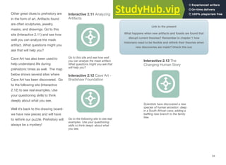 Other great clues to prehistory are
in the form of art. Artifacts found
are often sculptures, jewelry,
masks, and drawings. Go to this
site (Interactive 2.11) and see how
well you can analyze the mask
artifact. What questions might you
ask that will help you?
Cave Art has also been used to
help understand life during
prehistoric times as well. The map
below shows several sites where
Cave Art has been discovered. Go
to the following site (Interactive
2.12) to see real examples. Use
your questioning skills to think
deeply about what you see.
Well it’s back to the drawing board-
we have new pieces and will have
to rethink our puzzle. Prehistory will
always be a mystery!
Interactive 2.11 Analyzing
Artifacts
Go to this site and see how well
you can analyze the mask artifact.
What questions might you ask that
will help you?
Interactive 2.12 Cave Art -
Bradshaw Foundation
Link to the present
What happens when new artifacts and fossils are found that
disrupt current theories? Remember in chapter 1 how
historians need to be ﬂexible and rethink their theories when
new discoveries are made? Check this out.
Interactive 2.13 The
Changing Human Story
Scientists have discovered a new
species of human ancestors deep
in a South African cave, adding a
baﬄing new branch to the family
tree.
Go to the following site to see real
examples. Use your questioning
skills to think deeply about what
you see.
34
 