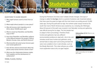 Section 3
Environmental Eﬀects on First Humans
QUESTIONS TO GUIDE INQUIRY
1. Why might humans want to move from an
area?
2. What might attract people to a new place?
3. Why did humans start migrating out of
Africa about 100,000 years ago?
4. What is meant by Paleolithic and Neolithic
ways of life?
5. How have Paleolithic and Neolithic patterns
of life diﬀered between the people of Africa
Western Europe, Asia, and North America?
6. What beneﬁts did early human farmers gain
over hunter/gatherers?
7. How did the natural environment aﬀect the
places early human farmers chose to live?
8. What was the relationship between stable
food supplies and the development of
settlements?
TERMS, PLACES, PEOPLE:
ice age
During the Prehistoric Era there were multiple climate changes. One type of
change is called the Ice Age which is a period of extreme cold. Scientists believe
that there were ﬁve great Ice Ages with the most recent one ending around 10,000
years ago. During this particular Ice Age, the northern polar icecap moved so far
south that most of North America was covered by ice, including all of Michigan.
About 30 percent of the earth was covered in ice! Naturally, hunting and gathering
was diﬃcult during the Ice Ages. The ﬁrst people had
Interactive 2.14 What is an
Ice Age
to adapt to their surroundings. Therefore these
hunters and gatherers had very diﬀerent
environmental conditions to deal with. Life in the cold
climates would have hunters and gatherers using
animal hides to keep warm and hunting animals that
were more suitable to live in cold climates, such as
the Woolly Mammoth. This video will give you a little
more explanation about why ice ages happen.
Learn more about an Ice Age in
this video.
35
 