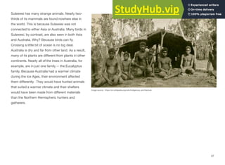 Sulawesi has many strange animals. Nearly two-
thirds of its mammals are found nowhere else in
the world. This is because Sulawesi was not
connected to either Asia or Australia. Many birds in
Sulawesi, by contrast, are also seen in both Asia
and Australia. Why? Because birds can ﬂy.
Crossing a little bit of ocean is no big deal.
Australia is dry and far from other land. As a result,
many of its plants are diﬀerent from plants in other
continents. Nearly all of the trees in Australia, for
example, are in just one family -- the Eucalyptus
family. Because Australia had a warmer climate
during the Ice Ages, their environment aﬀected
them diﬀerently. They would have hunted animals
that suited a warmer climate and their shelters
would have been made from diﬀerent materials
than the Northern Hemispheric hunters and
gatherers.
Image source: https://en.wikipedia.org/wiki/Indigenous_architecture
37
 
