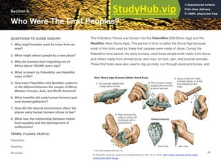 Section 4
Who Were The First Peoples?
QUESTIONS TO GUIDE INQUIRY
1. Why might humans want to move from an
area?
2. What might attract people to a new place?
3. Why did humans start migrating out of
Africa about 100,000 years ago?
4. What is meant by Paleolithic and Neolithic
ways of life?
5. How have Paleolithic and Neolithic patterns
of life diﬀered between the people of Africa
Western Europe, Asia, and North America?
6. What beneﬁts did early human farmers gain
over hunter/gatherers?
7. How did the natural environment aﬀect the
places early human farmers chose to live?
8. What was the relationship between stable
food supplies and the development of
settlements?
TERMS, PLACES, PEOPLE:
Paleolithic
Neolithic
Nomadic
The Prehistory Period was broken into the Paleolithic (Old Stone Age) and the
Neolithic (New Stone Age). This period of time is called the Stone Age because
most of the tools used by these ﬁrst peoples were made of stone. During the
Paleolithic time period, the early humans used these simple tools made from stone,
and others made from animal bone, and ivory, to hunt, skin, and butcher animals.
These ﬁrst tools were also used to dig up roots, cut through wood and bones, and
38
Ax: Paleolithic hand axes. Image. Encyclopædia Britannica. Web. 15 Jun. 2016. <http://media1.school.eb.com/eb-media/
73/91873-050-4B23F18E.jpg>.
 