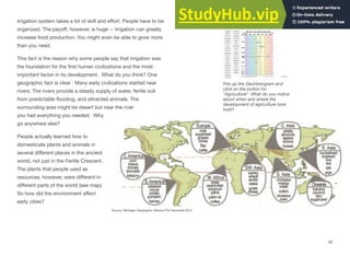 Interactive 2.16 World
GeoHistogram
irrigation system takes a lot of skill and eﬀort. People have to be
organized. The payoﬀ, however, is huge -- irrigation can greatly
increase food production. You might even be able to grow more
than you need.
This fact is the reason why some people say that irrigation was
the foundation for the ﬁrst human civilizations and the most
important factor in its development. What do you think? One
geographic fact is clear : Many early civilizations started near
rivers. The rivers provide a steady supply of water, fertile soil
from predictable ﬂooding, and attracted animals. The
surrounding area might be desert but near the river
you had everything you needed. Why
go anywhere else?
People actually learned how to
domesticate plants and animals in
several diﬀerent places in the ancient
world, not just in the Fertile Crescent.
The plants that people used as
resources, however, were diﬀerent in
diﬀerent parts of the world (see map).
So how did the environment aﬀect
early cities?
Fire up the GeoHistogram and
click on the button for
“Agriculture” What do you notice
about when and where the
development of agriculture took
hold?
Source: Michigan Geographic Alliance Phil Gersmehl 2015
42
 