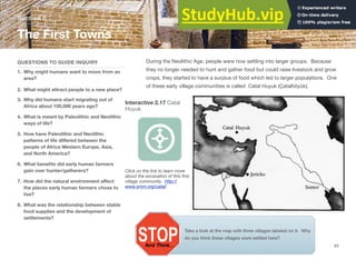 Section 6
The First Towns
QUESTIONS TO GUIDE INQUIRY
1. Why might humans want to move from an
area?
2. What might attract people to a new place?
3. Why did humans start migrating out of
Africa about 100,000 years ago?
4. What is meant by Paleolithic and Neolithic
ways of life?
5. How have Paleolithic and Neolithic
patterns of life diﬀered between the
people of Africa Western Europe, Asia,
and North America?
6. What beneﬁts did early human farmers
gain over hunter/gatherers?
7. How did the natural environment aﬀect
the places early human farmers chose to
live?
8. What was the relationship between stable
food supplies and the development of
settlements?
During the Neolithic Age, people were now settling into larger groups. Because
they no longer needed to hunt and gather food but could raise livestock and grow
crops, they started to have a surplus of food which led to larger populations. One
of these early village communities is called Catal Huyuk (Çatalhöyük).
Interactive 2.17 Catal
Huyuk
Click on the link to learn more
about the excavation of this ﬁrst
village community. http://
www.smm.org/catal/
Take a look at the map with three villages labeled on it. Why
do you think these villages were settled here?
43
 