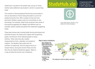 Catal Huyuk is located in the present-day country of Turkey.
Another early settlement was located in Jericho in present-day
Israel.
The invention of farming allowed ﬁrst farming communities to
have an abundance of food making life easier to survive for
people during this time. With a surplus of food and more
permanent shelters, people could now concentrate on new
technology. For example, Catal Huyuk produced many kinds of
local goods (suggesting the villagers had diﬀerent jobs; for
example, pottery makers) and goods from elsewhere (suggesting
trade).
These early farmers also invented better farming techniques and
tools like the plow, the wheel which helped with transporting
goods, and the loom which allowed people to weave
clothing. Other tools were also created:
measurements of time, calendars, and canals for
irrigation. The Neolithic Age ended with the
invention of metal tools, and thus begins the Era of
Ancient History. During the Ancient History Era the
Very first city-states (civilizations) appear. Below is
a map of these ﬁrst ancient river civilizations.
Interactive 2.18 Jericho
Learn More About Jericho in this
article from Khan Academy
44
 