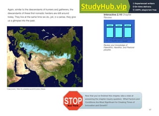 Interactive 2.19 Chapter
Review
Again, similar to the descendants of hunters and gatherers, the
descendants of these ﬁrst nomadic herders are still around
today. They live at the same time we do, yet, in a sense, they give
us a glimpse into the past.
Review your knowledge of
Paleolithic, Neolithic, and Pastoral
peoples
Image source: https://en.wikipedia.org/wiki/Eurasian_Steppe
47
Now that you’ve ﬁnished this chapter, take a stab at
answering the chapter inquiry question: What Factors and
Conditions Are Most Signiﬁcant for Creating Times of
Innovation and Growth?
 
