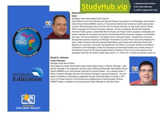 David Klemm
Editor
Muskegon Area Intermediate School District
David Klemm is the Social Studies and Special Projects Consultant for the Muskegon Area Interme-
diate School District (MAISD), serving 12 local school districts and numerous charters and private
schools. While spending most of his time with the Social Sciences, he also works with Art, Music,
World Language and Physical Education teachers. He has successfully directed two Teaching
American History grants, coordinated We the People and Project Citizen programs, developed com-
panion materials for the award-winning ﬁlm documenting African-American migration to the Muske-
gon area, “Up from the Bottoms: The Search for the American Dream,” worked with community
development partners including the Michigan Humanities Council’s Prime Time Family Reading Pro-
gram, made numerous state and national presentations and worked with individual schools and
teachers on curriculum, instruction and assessment. Mr. Klemm is a charter member of the Board
of Directors of the Muskegon Center for Holocaust and Genocide Studies and currently serves on
the National Council for the Social Studies Board of Directors. Prior to his current position at the
Muskegon Area ISD, Mr. Klemm taught high school U. S. History for 15 years and served 3 years as
David A. Johnson
Project Manager
Michigan Open Book Project
Dave began his career teaching 8th grade United States History in Mesick, Michigan. After
almost a decade in the classroom, he took a job at Wexford-Missaukee Intermediate School
District (WMISD) as an Instructional Consultant for Social Studies. He is shared across 11
ISDs in Northern Michigan that form the Northern Michigan Learning Consortium. He com-
pleted his Masters in Educational Leadership through Central Michigan University in 2011
and is Co-Project Director of the Performance Assessments of Social Studies Thinking
(PASST) Project in addition to his duties as the Project Manager for MI Open Book.
 