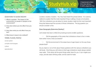 Location, location, location. You may have heard this phrase before. It is used by
realtors to explain that the most important thing in selling a house is its location.
With the civilizations you are about to study, location might be the most important
thing that determined the success of those civilizations. The big question you
should consider is this:
Does Geography Determine Destiny?
Let’s break that down a little bit by looking at some smaller questions:
• Did the geography of the areas that civilizations chose to live in make
them either more or less successful?
• Did the environment of the areas have a huge impact on the way those
people lived?
As you read on, try to think about these questions with the various civilizations you
will study. One thing you will notice is that huge civilizations nearly always started
near water. Think about all the good things water does for you: it can irrigate your
crops, provide clean drinking water, and be used for trade.
Section 1
QUESTIONS TO GUIDE INQUIRY
1. Which is greater: The impact of the
environment on people or people on the
environment?
2. How does where you live aﬀect how you
live?
3. How does what you eat aﬀect how you
live?
4. What does it mean to be civilized?
TERMS, PLACES, PEOPLE
social system
complex technologies
culture
specialization
Introduction
49
 