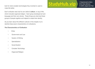 look for what complex technologies they invented or used to
make life better.
Each civilization also had its own distinct culture, or way of life,
which included organized religion. Each group developed art and
language and their own stories. These things are what tied these
groups of people together and helped to create their identity.
As you learn about the diﬀerent cultures in this chapter, try to
identify these seven characteristics of civilizations.
The Characteristics of Civilization
• Cities
• Government and Law
• System of Writing
• Specialization
• Social System
• Complex Technology
• Organized Religion
51
 