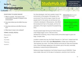 As cities developed, what had a greater impact: the
environment on the people or the people on the
environment? How did the region impact the way
people lived? In this section we will discover how
civilization developed in Mesopotamia, what eﬀect
that development had on the people, and how the
geography of the region impacted the people living
there.
As early people began farming the Fertile Crescent,
small villages began to form. With the further
development of farming, many of these small communities began to grow into
large, complex cities.
Located in present day Iraq, the Fertile Crescent is a “half moon” shaped area that
lies between two rivers. Also called Mesopotamia, a Greek word meaning the
“land between two rivers,” the Fertile Crescent surrounds the Tigris and Euphrates
rivers. Cities first began appearing in the southern part of this land, eventually
developing in areas all around Mesopotamia.
Settlements began developing in the Fertile Crescent around 3500 BCE. These
were smaller cities and, for the sake of comparison, would be much more like
Section 2
QUESTIONS TO GUIDE INQUIRY
1. Which is greater: The impact of the
environment on people or people on the
environment?
2. How does where you live aﬀect how you
live?
3. How does what you eat aﬀect how you
live?
4. What does it mean to be civilized?
TERMS, PLACES, PEOPLE
Mesopotamia
Ziggurat
city-states
Theocracy
aqueduct
Mesopotamia
52
Interactive 3.1 Ancient
Mesopotamia Song
Overview
 