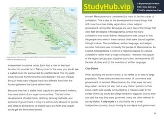 independent countries today. Each had a ruler to lead and
farmland to provide food. Taking a tour of the area, you would see
a walled inner city surrounded by vast farmland. The city walls
would be built from bricks that were baked in the sun. People
living in these early villages lived very diﬀerent lives from the
hunter-gatherers that came before them.
Because they had a stable food supply and permanent shelters,
they were able to form larger communities. This led to the
development of better tools, clothing, farming methods, and
systems of government. Living in a community allowed for goods
and ideas to be bartered or traded back and forth and people
could get the items they lacked.
Cradle of Civilization
Ancient Mesopotamia is considered by many to be the cradle of
civilization. This is due to the development of many things that
still impact our lives today. Agriculture, cities, religion,
government, and written language are just a few of the things that
were first developed in Mesopotamia. Unlike the many
civilizations that would follow, Mesopotamia was unique in that
the people who were in these various cities were bound together
through culture. The social laws, written language, and religion
are what historians use to classify the people of Mesopotamia. As
a result, Mesopotamia is more of a region occupied by various
civilizations rather than a single civilization. However, the people
of the region are grouped together due to two developments: (1)
the rise of cities and (2) the invention of written language.
City-States
When studying the ancient world, a city refers to an area of large
population. These cities are also the center of commerce and
government. In Ancient Mesopotamia, the cities were not only
large urban centers but also had a very distinct pattern to their
setup. Each was usually surrounded by a massive wall. In the
center of the city would be a large temple or ziggurat. Due to their
size and the way they were governed, many are often referred to
as city-states. A city-state is a city that is like a small
independent country, due to having its own laws and government.
53
Image source: https://en.wikipedia.org/wiki/Early_Dynastic_Period_(Mesopotamia)#/media/
File:Karte_Mesopotamien.png
 
