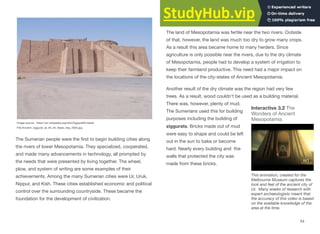 The Sumerian people were the first to begin building cities along
the rivers of lower Mesopotamia. They specialized, cooperated,
and made many advancements in technology, all prompted by
the needs that were presented by living together. The wheel,
plow, and system of writing are some examples of their
achievements. Among the many Sumerian cities were Ur, Uruk,
Nippur, and Kish. These cities established economic and political
control over the surrounding countryside. These became the
foundation for the development of civilization.
Challenge: Build a Ziggurat
The land of Mesopotamia was fertile near the two rivers. Outside
of that, however, the land was much too dry to grow many crops.
As a result this area became home to many herders. Since
agriculture is only possible near the rivers, due to the dry climate
of Mesopotamia, people had to develop a system of irrigation to
keep their farmland productive. This need had a major impact on
the locations of the city-states of Ancient Mesopotamia.
Another result of the dry climate was the region had very few
trees. As a result, wood couldn't be used as a building material.
There was, however, plenty of mud.
The Sumerians used this for building
purposes including the building of
ziggurats. Bricks made out of mud
were easy to shape and could be left
out in the sun to bake or become
hard. Nearly every building and the
walls that protected the city was
made from these bricks.
54
Interactive 3.2 The
Wonders of Ancient
Mesopotamia
This animation, created for the
Melbourne Museum captures the
look and feel of the ancient city of
Ur. Many weeks of research with
expert archaeologists meant that
the accuracy of this video is based
on the available knowledge of the
area at the time.
Image source: https://en.wikipedia.org/wiki/Ziggurat#/media/
File:Ancient_ziggurat_at_Ali_Air_Base_Iraq_2005.jpg
 