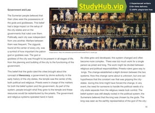 Government and Law
The Sumerian people believed that
their cities were the possessions of
the gods and goddesses. This belief
had a large impact on the setup of
the city-states and on the
governments that ruled over them.
Politically, each city was independent
from one another. Warfare between
them was frequent. The ziggurat,
found at the center of every city, was
a symbol of how important the patron
god or goddess was. The god or
goddess of the city was thought to be present in all stages of life,
from the planning and building of the city to the functioning of the
government.
This belief that the gods ruled the cities brought about the
concept of theocracy, a government by divine authority. In the
early history of the city-states, the temple was the center of life,
both political and religious. Priests were in charge of the matters
for both the belief system and the government. As part of the
system, people brought what they grew to the temple and these
resources would be redistributed by the priests. The government
and religious systems operated hand in hand.
As cities grew and developed, this system changed and often
become more complex. There was too much work for a single
person as priest and king. The work might be divided between
religious and political responsibilities. Priests-rulers gave way to
kings. The change established a slight division between the two
systems. How this change came about is unknown, but one can
hypothesize that the constant war that was gripping the city-
states during this time might have forced the change. In any
event, the need for someone to handle the political needs of a
city-state separate from the religious needs took control. The
belief system was still deeply rooted in the political system; the
Sumerians believed that the king was chosen by the gods. The
king was seen as the earthly representative of the god of the city-
55
Image source: https://en.wikipedia.org/wiki/Sumer#/media/File:Ur_mosaic.jpg
 