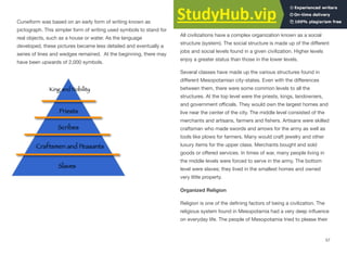 Cuneiform was based on an early form of writing known as
pictograph. This simpler form of writing used symbols to stand for
real objects, such as a house or water. As the language
developed, these pictures became less detailed and eventually a
series of lines and wedges remained. At the beginning, there may
have been upwards of 2,000 symbols.
Social Systems
All civilizations have a complex organization known as a social
structure (system). The social structure is made up of the diﬀerent
jobs and social levels found in a given civilization. Higher levels
enjoy a greater status than those in the lower levels.
Several classes have made up the various structures found in
diﬀerent Mesopotamian city-states. Even with the diﬀerences
between them, there were some common levels to all the
structures. At the top level were the priests, kings, landowners,
and government oﬃcials. They would own the largest homes and
live near the center of the city. The middle level consisted of the
merchants and artisans, farmers and fishers. Artisans were skilled
craftsman who made swords and arrows for the army as well as
tools like plows for farmers. Many would craft jewelry and other
luxury items for the upper class. Merchants bought and sold
goods or oﬀered services. In times of war, many people living in
the middle levels were forced to serve in the army. The bottom
level were slaves; they lived in the smallest homes and owned
very little property.
Organized Religion
Religion is one of the defining factors of being a civilization. The
religious system found in Mesopotamia had a very deep influence
on everyday life. The people of Mesopotamia tried to please their
57
 