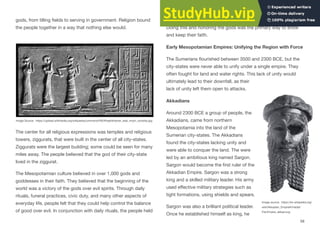 gods, from tilling fields to serving in government. Religion bound
the people together in a way that nothing else would.
The center for all religious expressions was temples and religious
towers, ziggurats, that were built in the center of all city-states.
Ziggurats were the largest building; some could be seen for many
miles away. The people believed that the god of their city-state
lived in the ziggurat.
The Mesopotamian culture believed in over 1,000 gods and
goddesses in their faith. They believed that the beginning of the
world was a victory of the gods over evil spirits. Through daily
rituals, funeral practices, civic duty, and many other aspects of
everyday life, people felt that they could help control the balance
of good over evil. In conjunction with daily rituals, the people held
great honor for elders and were to treat people with respect.
Doing this and honoring the gods was the primary way to show
and keep their faith.
Early Mesopotamian Empires: Unifying the Region with Force
The Sumerians flourished between 3500 and 2300 BCE, but the
city-states were never able to unify under a single empire. They
often fought for land and water rights. This lack of unity would
ultimately lead to their downfall, as their
lack of unity left them open to attacks.
Akkadians
Around 2300 BCE a group of people, the
Akkadians, came from northern
Mesopotamia into the land of the
Sumerian city-states. The Akkadians
found the city-states lacking unity and
were able to conquer the land. The were
led by an ambitious king named Sargon.
Sargon would become the first ruler of the
Akkadian Empire. Sargon was a strong
king and a skilled military leader. His army
used eﬀective military strategies such as
tight formations, using shields and spears.
Sargon was also a brilliant political leader.
Once he established himself as king, he
58
Image Source: https://upload.wikimedia.org/wikipedia/commons/f/f0/Khashkhamer_seal_moon_worship.jpg
Image source: https://en.wikipedia.org/
wiki/Akkadian_Empire#/media/
File:Empire_akkad.svg
 