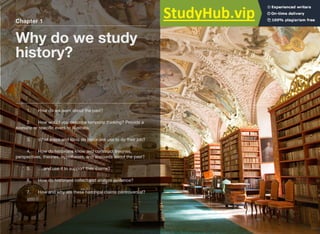 Chapter 1
Why do we study
history?
1. How do we learn about the past?
2. How would you describe temporal thinking? Provide a
scenario or speciﬁc event to illustrate.
3. What steps and tools do historians use to do their job?
4. How do historians know and construct theories,
perspectives, theories, hypotheses, and accounts about the past?
5. ….and use it to support their claims?
6. How do historians collect and analyze evidence?
7. How and why are these historical claims controversial?
 