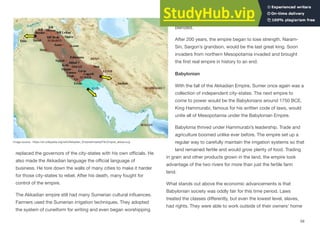 replaced the governors of the city-states with his own oﬃcials. He
also made the Akkadian language the oﬃcial language of
business. He tore down the walls of many cities to make it harder
for those city-states to rebel. After his death, many fought for
control of the empire.
The Akkadian empire still had many Sumerian cultural influences.
Farmers used the Sumerian irrigation techniques. They adopted
the system of cuneiform for writing and even began worshipping
their gods. Over time, the Akkadian and Sumerian cultures
blended.
After 200 years, the empire began to lose strength. Naram-
Sin, Sargon’s grandson, would be the last great king. Soon
invaders from northern Mesopotamia invaded and brought
the first real empire in history to an end.
Babylonian
With the fall of the Akkadian Empire, Sumer once again was a
collection of independent city-states. The next empire to
come to power would be the Babylonians around 1750 BCE.
King Hammurabi, famous for his written code of laws, would
unite all of Mesopotamia under the Babylonian Empire.
Babylonia thrived under Hammurabi’s leadership. Trade and
agriculture boomed unlike ever before. The empire set up a
regular way to carefully maintain the irrigation systems so that
land remained fertile and would grow plenty of food. Trading
in grain and other products grown in the land, the empire took
advantage of the two rivers for more than just the fertile farm
land.
What stands out above the economic advancements is that
Babylonian society was oddly fair for this time period. Laws
treated the classes diﬀerently, but even the lowest level, slaves,
had rights. They were able to work outside of their owners’ home
59
Image source: https://en.wikipedia.org/wiki/Akkadian_Empire#/media/File:Empire_akkad.svg
 