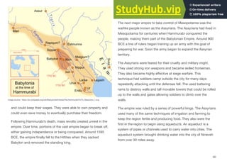 and could keep their wages. They were able to own property and
could even save money to eventually purchase their freedom.
Following Hammurabi’s death, mass revolts created unrest in the
empire. Over time, portions of the vast empire began to break oﬀ,
either gaining independence or being conquered. Around 1595
BCE, the empire finally fell to the Hittites when they sacked
Babylon and removed the standing king.
Assyrian
The next major empire to take control of Mesopotamia was the
warlike people known as the Assyrians. The Assyrians had lived in
Mesopotamia for centuries when Hammurabi conquered the
people, making them part of the Babylonian Empire. Around 900
BCE a line of rulers began training up an army with the goal of
preparing for war. Soon the army began to expand the Assyrian
territory.
The Assyrians were feared for their cruelty and military might.
They used strong iron weapons and became skilled horseman.
They also became highly eﬀective at siege warfare. This
technique had soldiers camp outside the city for many days
repeatedly attacking until the defenses fell. The used battering
rams to destroy walls and tall movable towers that could be rolled
up to the walls and gates allowing soldiers to climb over the
walls.
The empire was ruled by a series of powerful kings. The Assyrians
used many of the same techniques of irrigation and farming to
keep the region fertile and producing food. They also were the
first in the region to begin using aqueducts. An aqueduct is a
system of pipes or channels used to carry water into cities. The
aqueduct system brought drinking water into the city of Nineveh
from over 30 miles away.
60
Image source: https://en.wikipedia.org/wiki/Babylonia#/media/File:Hammurabi%27s_Babylonia_1.svg
 
