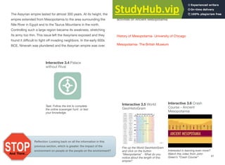 The Assyrian empire lasted for almost 300 years. At its height, the
empire extended from Mesopotamia to the area surrounding the
Nile River in Egypt and to the Taurus Mountains in the north.
Controlling such a large region became its weakness, stretching
its army too thin. This issue left the Assyrians exposed and they
found it diﬃcult to fight oﬀ invading neighbors. In the early 600s
BCE, Nineveh was plundered and the Assyrian empire was over.
Further Study: Visit the following sites for more information and
activities on Ancient Mesopotamia
History of Mesopotamia- University of Chicago
Mesopotamia- The British Museum
61
Interactive 3.4 Palace
without Rival
Task: Follow the link to complete
the online scavenger hunt or test
your knowledge.
Interactive 3.6 Crash
Course - Ancient
Mesopotamia
Interested in learning even more?
Watch this video from John
Green’s “Crash Course”
Reflection: Looking back on all the information in this
previous section, which is greater: the impact of the
environment on people or the people on the environment?
Interactive 3.5 World
GeoHistoGram
Fire up the World GeoHistoGram
and click on the button
“Mesopotamia” - What do you
notice about the length of this
empire?
 