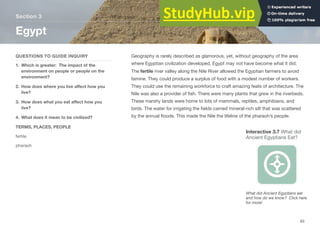 Geography is rarely described as glamorous, yet, without geography of the area
where Egyptian civilization developed, Egypt may not have become what it did.
The fertile river valley along the Nile River allowed the Egyptian farmers to avoid
famine. They could produce a surplus of food with a modest number of workers.
They could use the remaining workforce to craft amazing feats of architecture. The
Nile was also a provider of fish. There were many plants that grew in the riverbeds.
These marshy lands were home to lots of mammals, reptiles, amphibians, and
birds. The water for irrigating the fields carried mineral-rich silt that was scattered
by the annual floods. This made the Nile the lifeline of the pharaoh’s people.
Section 3
QUESTIONS TO GUIDE INQUIRY
1. Which is greater: The impact of the
environment on people or people on the
environment?
2. How does where you live aﬀect how you
live?
3. How does what you eat aﬀect how you
live?
4. What does it mean to be civilized?
TERMS, PLACES, PEOPLE
fertile
pharaoh
Egypt
63
Interactive 3.7 What did
Ancient Egyptians Eat?
What did Ancient Egyptians eat
and how do we know? Click here
for more!
 