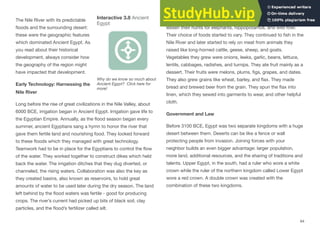 The Nile River with its predictable
floods and the surrounding desert:
these were the geographic features
which dominated Ancient Egypt. As
you read about their historical
development, always consider how
the geography of the region might
have impacted that development.
Early Technology: Harnessing the
Nile River
Long before the rise of great civilizations in the Nile Valley, about
6000 BCE, irrigation began in Ancient Egypt. Irrigation gave life to
the Egyptian Empire. Annually, as the flood season began every
summer, ancient Egyptians sang a hymn to honor the river that
gave them fertile land and nourishing food. They looked forward
to these floods which they managed with great technology.
Teamwork had to be in place for the Egyptians to control the flow
of the water. They worked together to construct dikes which held
back the water. The irrigation ditches that they dug diverted, or
channeled, the rising waters. Collaboration was also the key as
they created basins, also known as reservoirs, to hold great
amounts of water to be used later during the dry season. The land
left behind by the flood waters was fertile - good for producing
crops. The river’s current had picked up bits of black soil, clay
particles, and the flood’s fertilizer called silt.
Thanks to advancements in irrigation, the Egyptians were able to
lessen their hunts for elephants, hippopotamus, and wild fowl.
Their choice of foods started to vary. They continued to fish in the
Nile River and later started to rely on meat from animals they
raised like long-horned cattle, geese, sheep, and goats.
Vegetables they grew were onions, leeks, garlic, beans, lettuce,
lentils, cabbages, radishes, and turnips. They ate fruit mainly as a
dessert. Their fruits were melons, plums, figs, grapes, and dates.
They also grew grains like wheat, barley, and flax. They made
bread and brewed beer from the grain. They spun the flax into
linen, which they sewed into garments to wear, and other helpful
cloth.
Government and Law
Before 3100 BCE, Egypt was two separate kingdoms with a huge
desert between them. Deserts can be like a fence or wall
protecting people from invasion. Joining forces with your
neighbor builds an even bigger advantage: larger population,
more land, additional resources, and the sharing of traditions and
talents. Upper Egypt, in the south, had a ruler who wore a white
crown while the ruler of the northern kingdom called Lower Egypt
wore a red crown. A double crown was created with the
combination of these two kingdoms.
64
Interactive 3.8 Ancient
Egypt
Why do we know so much about
Ancient Egypt? Click here for
more!
 