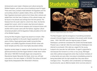 Achievements were made in literature and culture during the
Middle Kingdom, yet this was a time of political unrest for Egypt.
There were many contacts made between the Egyptians and the
surrounding cultures in greater Arabia, Africa, and the Middle
East. Egyptians borrowed customs from these other cultures and
added them into their lives. Evidence of this cultural mosaic can
be found in the artwork and writings from the time period. The
Nubians from the south ruled for a short time. Next, the Semitic
people from Levant, which is modern-day Syria and Lebanon,
took control with their bronze weapons and compound bows until
another shift of power came with the Hyksos. Egyptian culture
remained prevalent until the Egyptians finally prevailed at the end
of the Middle Kingdom.
During the New Kingdom, Egypt truly became an empire. After
conquering neighbors to the south, Egypt expanded to other
parts of Africa. Egypt gained great wealth during the New
Kingdom, and wealthy Egyptians showed oﬀ their riches with
lavish temples and they wore more highly decorated clothes.
Egyptian society began to weaken as the Kushites from the south
gained prominence and then Egypt started to break down further
after about 1000 BCE Eventually Egypt was conquered by
Macedonian leader Alexander the Great, whom you will read
more about in the next chapter, in 332 BCE The culture of Ancient
Egypt slowly disappeared after Alexander’s influence.
The New Kingdom saw the emergence of something somewhat
unusual in Ancient Egypt or anywhere in the ancient world: female
rulers. 1504-1482 BCE were the reigning years of Queen
Hatshepsut, sometimes considered the world’s first female leader.
Pharaoh was a male term (like the word king) but Hatshepsut was
referred to as pharaoh. She ruled as a regent for her young
husband who was also her half-brother. A regent is appointed to
rule because the monarch is a minor, or too young. Marriages
were often political arrangements when they involved members of
a ruling family and were often more about consolidating power by
being associated with the right people than they were about
marriage or love. The politics were complicated, but Hatshepsut,
by all accounts, was an eﬀective leader whom we know about in
66
Image source: Egyptian limestone statue, about 1485 BCE
 