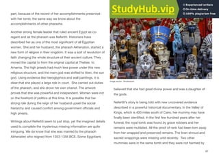part, because of the record of her accomplishments preserved
with her tomb; the same way we know about the
accomplishments of other pharaohs.
Another strong female leader that ruled ancient Egypt as co-
regent and as the pharaoh was Nefertiti. Historians have
described her as one of the most significant of all Egyptian
women. She and her husband, the pharaoh Akhenaton, started a
new form of religion in their kingdom. It was a sort of revolution of
faith changing the whole structure of their ancient culture. They
moved the capital to from the original capital at Thebes to
Amarna. The high priests had much less power under this new
religious structure, and the main god was shifted to Aten, the sun
god. Using evidence like hieroglyphics and wall paintings, it is
clear that she played a large role in court. She carried out duties
of the pharaoh, and she drove her own chariot. The artwork
proves that she was powerful and independent. Women were not
on the forefront of politics at this time. It is possible that her
strong role during the reign of her husband upset the social
hierarchy and caused conflict among government oﬃcials and
high priests.
Writings about Nefertiti seem to just stop, yet the imagined details
used to complete the mysterious missing information are quite
intriguing. We do know that she was married to the pharaoh
Akhenaten who reigned from 1353-1356 BCE. Some Egyptians
believed that she had great divine power and was a daughter of
the gods.
Nefertiti’s story is being told with new uncovered evidence
described in a powerful historical documentary. In the Valley of
Kings, which is 400 miles south of Cairo, her mummy may have
finally been identified. In the first few hundred years after her
funeral, the royal tomb was found by grave robbers and her
remains were mutilated. All the proof of rank had been torn away
from her wrapped and preserved remains. The linen shroud and
sacred wrappings were missing until recently. Two other
mummies were in the same tomb and they were not harmed by
67
Image source: Shutterstock
 
