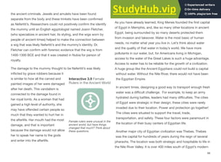 the ancient criminals. Jewels and amulets have been found
separate from the body and these trinkets have been confirmed
as Nefertiti’s. Researchers could not positively confirm the identify
the mummy until an English egyptologist named Joann Fletcher,
(who specializes in ancient hair, its styling, and the wigs worn by
people of ancient times) helped to make the connection between
a wig that was likely Nefertiti’s and the mummy’s identity. Dr.
Fletcher can confirm with forensic evidence that the wig is from
1400-1300 BCE and that it was created in Nubia for person of
royalty.
The damage to the mummy thought to be Nefertiti’s was likely
inflicted by grave robbers because it
is similar to how all the carved and
painted images of her were damaged
after her death. This vandalism is
connected to the damage found in
her royal tomb. As a woman that had
gained a high level of authority, she
may have oﬀended certain people so
much that they wanted to hurt her in
the afterlife. Her mouth had the most
damage, and that is important
because the damage would not allow
her to speak her name to the gods
and enter into the afterlife.
The Development of Cities
As you have already learned, King Menes founded the first capital
of Egypt in Memphis, and, like so many other locations in ancient
Egypt, being surrounded by so many deserts protected them
from invasion and takeover. Water is the most basic of human
needs, no matter what year you live in. Let’s think about water
and the quality of that water in today’s world. We have more
pollutants in our water, but, for Americans living in Michigan,
access to the water of the Great Lakes is such a huge advantage.
Access to water has to be reliable for the growth of a civilization.
A huge group like the Ancient Egyptians could not build a capital
without water. Without the Nile River, there would not have been
the Egyptian Empire.
In ancient times, designing a good way to transport enough fresh
water was a diﬃcult challenge. For example, to keep an army
hydrated during battles, leaders had many diﬃculties. The cities
of Egypt were strategic in their design; these cities were rarely
invaded due to their location. Power and protection go together!
The cities were situated to support the travel, trade,
transportation, and safety. These four factors were paramount in
the location of their busy centers of Egyptian life.
Another major city of Egyptian civilization was Thebes. Thebes
was the capital for hundreds of years during the reign of several
pharaohs. The location was both strategic and hospitable to life in
the Nile River Valley. It is over 400 miles south of Egypt’s modern
68
Interactive 3.9 Female
Rulers in the Ancient World
Female rulers were unusual in the
ancient world, but have things
changed that much? Think about
these questions.
 