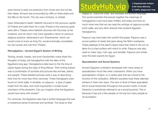 were forced to seek out protection from those who did not like
their ideas. Armana was surrounded by cliﬀs on three sides and
the Nile on the fourth. The city was a fortress, or citadel.
Upon Ahkenaten’s death, Nefertiti returned to the previous capital
of Thebes and ruled there for a year. Priests to the previous gods
were still in Thebes when Nefertiti returned with the body of her
husband, and her return may have signaled a return to previous
religious practice. Akhenaton’s son Tutankhamen, whom we
would come to know as King Tut, would eventually consolidate
his own power and rule from Thebes.
Hieroglyphics - Ancient Egypt’s System of Writing
Texting, emails, tweets, and even handwritten notes share the
thoughts of today, yet hieroglyphics told the tales of the
Egyptians long ago. Hieroglyphics date back to the the time of
Upper Egypt during the reign of King Menes. Their writing system
was a combination of symbols and pictures like animals, plants,
and people. These detailed pictures were a way of describing
their lives for more than thirty centuries. These hieroglyphs were
found on tomb walls, in temples, on papyrus - a type of paper
made from the reed, and most importantly in ornate burial
chambers of the pharaohs. Can you imagine what the Egyptians
would have done with emojis?
For centuries, the Egyptians also had a written language that was
a mysterious series of pictures and symbols. The clues to their
meaning did not come until the discovery of a stone near Rosetta
helped to "crack the code" and translate the ancient language.
The social scientists that pieced together the meanings of
hieroglyphics must have been thrilled, and today we know so
much more now that we can read the writings on papyrus scrolls,
tomb walls, and any other artwork that contains Egyptian
hieroglyphics.
Papyrus may have been the world’s first paper. Papyrus was a
woven pattern of reeds that grew along the Nile’s riverbanks.
These peelings of the plant’s layers were then dried in the sun to
allow for a crisp surface with which to write. Papyrus was also
used to make rope, mat rugs, and sandals. Papyrus and wheat
were the best exports for Egypt.
Specialization and Social Systems
Ancient Egyptian civilization developed with many areas of
specialization much like other civilizations. When you have
specialization of labor, or a variety jobs that are critical to the
function of the civilization, diﬀerent societies treat these talented
artisans in their own ways. The rank or level of these specialists
led to social hierarchies throughout the ancient world. A social
hierarchy is sometimes referred to as a social pyramid. This is
because it has just a few people on the top but many people at
its foundation.
70
 