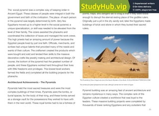 The social pyramid was a complex way of keeping order in
Ancient Egypt. These classes of people were integral in both the
government and faith of the civilization. The place of each person
in the pyramid was largely determined by birth. Very few
Egyptians moved up to a higher level in the social pyramid; a
unique specialization, or skill was needed to be elevated from the
level of their family. The viziers assisted the pharaohs and
coordinated the collection of taxes and managed the work crews.
The high priests had an amazing amount of power because the
Egyptian people lived by just one faith. Oﬃcials, merchants, and
scribes had unique talents that provided many of the needs and
wants of their culture. The craftsmen created the products which
were bought and sold and lended their skills to the massive
decorative crafts like jewelry making and architectural design. Of
course, the bottom of the pyramid had the greatest number of
people, and these Egyptians worked hard throughout their lives
with little freedoms and privileges. This lowest level workers
farmed the fields and completed all the building projects for the
pharaohs.
Architectural Achievements - The Pyramids
Pyramids held the most sacred treasures and were the most
complex buildings of their times. Pyramids were the tombs, or
burial spaces, for the body of their king, and these tombs served
as a storage vault for the possessions they wished to have with
them in the next world. These royal tombs had to be a fortress of
protection from grave robbers. There were mazes and false entry
points, traps, and dangers set to snag a thief if they were brave
enough to disrupt the eternal resting place of the godlike rulers.
Originally just a pit in the dry sandy soil, later the Egyptians made
buildings of brick and stone in which they buried their sacred
rulers.
Pyramid building was an amazing feat of ancient architecture and
remains mysterious in many ways. The complex rank of the
Egyptian culture created a workforce that was loyal to the
leaders. These massive building projects were completed by
thousands of lower ranking Egyptians and any outsiders that
71
The Pyramids at Giza in Egypt are one of the Seven Wonders of the World. © SCULPIES/SHUTTERSTOCK.COM.
the camels give great perspective and scale, although camels are not native to Egypt.
 
