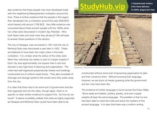 also evidence that these people may have developed trade
with the neighboring Mesopotamian civilization around this
time. There is further evidence that the people in this region
then developed into a civilization around the year 2500 BCE
which lasted until around 1700 BCE. Very little evidence was
uncovered about these ancient people until the 1920s when
two cities were discovered in modern day Pakistan. Who
built these cities and what were they all about? We will seek
to answer these questions in this section.
The city of Harappa was uncovered in 1921 and the city of
Mohenjo-Daro was discovered a year later in 1922. These
are believed to have been two major cities in this early
civilization. It is unclear what the status of the cities were.
Were they individual city-states or part of a larger kingdom?
Each city was approximately one square mile in size and
showed a very high level of planning and organization. The
cities had well-organized perpendicular streets and buildings
constructed out of uniform-sized bricks. They also consisted of
drainage and sewage systems that would carry dirty water away
from the city.
It is clear that there had to be some sort of government and law
that organized and ran the cities, though again, there is no
specific or clear written evidence to support this. So how do we
know? It seems incredibly unlikely that cities as highly organized
as Harappa and Mohenjo-Daro would have been able to be
constructed without some sort of governing organization to plan
and then construct them. Without knowing their language,
however, we are stuck at merely guessing what the government
and law may have been like.
The evidence of written language is found across the Indus Valley.
Stone seals and tablets, pottery, jewelry, and even copper
weights all bear the same language. The problem is that no one
has been able to crack the code and solve the mystery of this
ancient language. It is clear that there was a uniform writing
75
Image source: https://commons.wikimedia.org/wiki/File:Civilt%C3%A0ValleIndoMappa.png
 