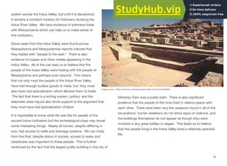 system across the Indus Valley, but until it is deciphered,
it remains a constant mystery for historians studying the
Indus River Valley. We have evidence of extensive trade
with Mesopotamia which can help us to make sense of
this civilization.
Stone seals from the Indus Valley were found across
Mesopotamia and Mesopotamian reports indicate that
they traded with “people to the east.” There is also
evidence of copper and other metals appearing in the
Indus Valley. All of this can lead us to believe that the
people of the Indus Valley were trading with the people of
Mesopotamia and perhaps even beyond. This means
that not only must the people of the Indus River Valley
have had enough surplus goods to trade, but, they must
also have had specialization which allowed them to trade.
The fact that there is a writing system, pottery, and the
elaborate urban layout also lends support to the argument that
they must have had specialization of labor.
It is impossible to know what life was like for people of the
ancient Indus civilization but the archeological clues may reveal
some interesting things. Nearly all homes, despite diﬀering in
size, had access to wells and drainage systems. We can imply
from this that, despite status in society, access to water and
cleanliness was important to these people. This is further
reinforced by the fact that the largest public building in the city of
Mohenjo-Daro was a public bath. There is also significant
evidence that the people of this time lived in relative peace with
each other. There have been very few weapons found in all of the
excavations, human skeletons do not show signs of violence, and
the buildings themselves do not appear as though they were
involved in any great battles or sieges. This leads us to believe
that the people living in the Indus Valley lived a relatively peaceful
life.
76
Image source: https://commons.wikimedia.org/w/index.php?curid=2560364
 