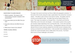 The region that came to be known as China is filled with geographic extremes. In
the south of the country, along the coast, a great deal of rain comes from monsoon
season. This allows crops to thrive in the warmer months. The eastern side the
country is surrounded by water - the Yellow Sea and the Pacific Ocean to be
exact. Two major river systems run through China. In the North you’ll find the
Yellow River, and in the south, the Yangtze. In the western portion of the country
are mountain ranges separating it from countries like India. In the north, the Gobi
Desert stretches across much of the territory. The geographic features of this area
allowed China to remain relatively isolated from the other ancient civilizations that
sprang up during this era of world history. It also provided many challenges for the
people who would eventually come to settle areas of the country. You’ll learn
about some of those challenges in this section.
Section 5
QUESTIONS TO GUIDE INQUIRY
1. Which is greater: The impact of the
environment on people or people on the
environment?
2. How does where you live aﬀect how you
live?
3. How does what you eat aﬀect how you
live?
4. What does it mean to be civilized?
TERMS, PLACES, PEOPLE
dynasty
ancestor
feudalism
China
79
Stop and Think: How might isolation help a civilization
develop? How might it hurt a civilization from developing?
 