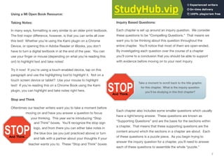 Take a moment to scroll back to the title graphic
for this chapter. What is the inquiry question
you’ll be studying in this ﬁrst chapter?
Using a MI Open Book Resource:
Taking Notes:
In many ways, formatting is very similar to an older print textbook.
The ﬁrst major diﬀerence, however, is that you can write all over
this text! Whether you’re using the Kami plugin on a Chrome
Device, or opening this in Adobe Reader or iBooks, you don’t
have to turn a digital textbook in at the end of the year. You can
use your ﬁnger or mouse (depending on what you’re reading this
on!) to highlight text and take notes!
Try it now! If you’re using a touch-enabled device, tap on this
paragraph and use the highlighting tool to highlight it. Not on a
touch screen device or tablet? Use your mouse to highlight
text! If you’re reading this on a Chrome Book using the Kami
plugin, you can highlight and take notes right here.
Stop and Think
Oftentimes our teacher writers want you to take a moment before
moving on and have you answer a question to focus
teacher wants you to. These “Stop and Think” boxes
your thinking. This year we’re introducing “Stop
and Think” boxes. You’ll recognize the stop sign
logo, and from there you can either take notes in
the blue box (as you just practiced above) or turn
and talk with a partner about your thoughts if your
will appear all throughout the text.
Inquiry Based Questions:
Each chapter is set up around an inquiry question. We consider
these questions to be “Compelling Questions.” That means we
want you to be thinking about this question throughout the
entire chapter. You’ll notice that most of them are open-ended.
By investigating each question over the course of a chapter
you’ll come to a conclusion that you should be able to support
with evidence before moving on to your next inquiry.
Each chapter also includes some smaller questions which usually
have a right/wrong answer. These questions are known as
“Supporting Questions” and are the basis for the sections within
a chapter. That means that these supporting questions are the
content around which the sections in a chapter are about. Each
of these questions is a puzzle piece. As you begin trying to
answer the inquiry question for a chapter, you’ll need to answer
each of these questions to assemble the whole “puzzle.”
7
 