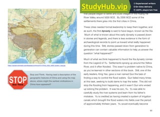 While little is known about ancient Chinese history, it is believed
that people began to settle and build villages in the Huang He
River Valley around 5000 BCE. By 2000 BCE some of the
settlements there grew into the first cities in China.
These cities needed formal leadership to keep them together, and
as such, the first dynasty is said to have begun, known as the Xia.
Much of what is known about this early dynasty is passed down
in stories and legends, and there is less evidence in the form of
archaeological records to point us toward what really happened
during this time. Still, stories passed down from generation to
generation can contain valuable information to help us answer the
question “what happened?”
Much of what we think happened to found the Xia dynasty comes
from the Legend of Yu. Settlements sprang up around the Yellow
River, and it often flooded. This wasn’t a problem native to China,
as you’ve learned in other sections of this book. Still, one of the
early leaders, King Yao, gave a man named Gun the task of
finding a way to control the flood waters. Gun failed many times
at this task, seeking to build dams to trap the water. This did not
stop the flooding from happening, and it wasn’t Gun who ended
up solving the problem. It was his son, Yu. Yu was able to
carefully study the river systems and learn from his father’s
mistakes. Yu is credited as having created a system of irrigation
canals which brought the flood waters into fields over the period
of approximately thirteen years. Yu would eventually become
80
https://upload.wikimedia.org/wikipedia/commons/4/41/China_edcp_relief_location_map.jpg
Stop and Think: Having read a description of the
geographic features of China and using the map
above, where might the earliest civilizations in
China have appeared?
 