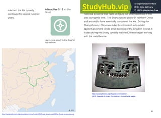 ruler and the Xia dynasty
continued for several hundred
years.
It is with the start of the Shang dynasty that we have a lot of
historical evidence that helps us figure out what happened in this
area during this time. The Shang rose to power in Northern China
and are said to have eventually conquered the Xia. During the
Shang dynasty, China was ruled by a monarch who would
appoint governors to rule small sections of the kingdom overall. It
is also during the Shang dynasty that the Chinese began working
with the metal bronze.
81
Interactive 3.12 Yu the
Great
Learn more about Yu the Great at
this website:
https://upload.wikimedia.org/wikipedia/commons/thumb/8/80/Shang_dynasty.svg/2000px-Shang_dynasty.svg.png
https://upload.wikimedia.org/wikipedia/commons/0/04/
CMOC_Treasures_of_Ancient_China_exhibit_-_bronze_battle_axe.jpg
 