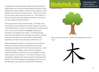 The people of the Shang dynasty continued to live oﬀ the land
settled earlier and continued to guard against flooding by further
developing complex irrigation and flood control methods. Social
classes rose to prominence during this era - with the king at the
top and warrior nobles near the top with him. At the bottom of
this social pyramid were the peasants and farmers who lived in
the many villages around the territory.
Family was central in early Chinese society. You’ll learn more
about religions and philosophies in the fifth chapter of this book.
Eventually Buddhism, Taoism, and Confucianism would take hold
in the country, but during this era ancestor worship was
important to the people of the dynasty. The Shang Chinese
believed that the spirits of their ancestors were always watching
them and would favor them with rewards or bring disaster
depending on whether they were happy with them or not.
Written language is thought to have begun prior to the Shang
Dynasty (and wouldn’t become standardized until the Qin
Dynasty) but development of it continued during this era. You’re
reading this book in English, where we have an alphabet
containing 26 letters, all of which can be put together to make
words, phrases, and sentences. The Chinese, however, have a
pictographic language which has thousands of characters to be
learned. This written language has developed over time, but in
the beginning it was made up of symbols that had looked
somewhat like the thing being described. Take for example this
picture of a tree:
Now consider the Chinese character that represents the word
“tree.”
82
 