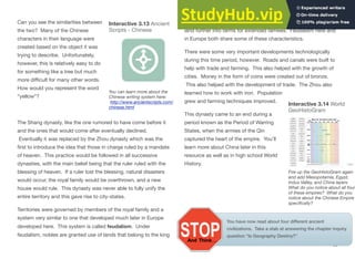 Can you see the similarities between
the two? Many of the Chinese
characters in their language were
created based on the object it was
trying to describe. Unfortunately,
however, this is relatively easy to do
for something like a tree but much
more diﬃcult for many other words.
How would you represent the word
“yellow”?
The Shang dynasty, like the one rumored to have come before it
and the ones that would come after eventually declined.
Eventually it was replaced by the Zhou dynasty which was the
first to introduce the idea that those in charge ruled by a mandate
of heaven. This practice would be followed in all successive
dynasties, with the main belief being that the ruler ruled with the
blessing of heaven. If a ruler lost the blessing, natural disasters
would occur, the royal family would be overthrown, and a new
house would rule. This dynasty was never able to fully unify the
entire territory and this gave rise to city-states.
Territories were governed by members of the royal family and a
system very similar to one that developed much later in Europe
developed here. This system is called feudalism. Under
feudalism, nobles are granted use of lands that belong to the king
in return for service to the empire. The nobles then divided the
land further into farms for extended families. Feudalism here and
in Europe both share some of these characteristics.
There were some very important developments technologically
during this time period, however. Roads and canals were built to
help with trade and farming. This also helped with the growth of
cities. Money in the form of coins were created out of bronze.
This also helped with the development of trade. The Zhou also
learned how to work with iron. Population
grew and farming techniques improved.
This dynasty came to an end during a
period known as the Period of Warring
States, when the armies of the Qin
captured the heart of the empire. You’ll
learn more about China later in this
resource as well as in high school World
History.
83
Interactive 3.13 Ancient
Scripts - Chinese
You can learn more about the
Chinese writing system here:
http://www.ancientscripts.com/
chinese.html
Interactive 3.14 World
GeoHistoGram
Fire up the GeoHistoGram again
and add Mesopotamia, Egypt,
Indus Valley, and China layers.
What do you notice about all four
of these empires? What do you
notice about the Chinese Empire
specifically?
You have now read about four different ancient
civilizations. Take a stab at answering the chapter inquiry
question “Is Geography Destiny?”
 