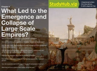 Chapter 4
What Led to the
Emergence and
Collapse of
Large Scale
Empires?
What are the shared characteristics of the classical civilizations?
What are the defining characteristics of city states, civilizations, and empires?
How did legal codes, belief systems, and written language aid in the development
of large regional empires?
How did governmental authority, military power, taxation, coerced labor, and
slavery help in the building and maintenance of empires?
What role did geography play in the development of empires?
How did new trade routes develop and how did that economically impact all
groups?
How did cooperation and conflict impact the growth and spread of empires?
What new economic systems were created during this era?
 