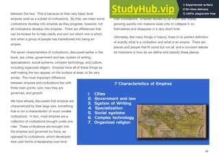 between the two. This is because at their very basic level
empires exist as a subset of civilizations. By that, we mean some
civilizations develop into empires as they progress, however, not
all civilizations develop into empires. There are diﬀerences that
can be looked for to help clarify and sort out which one is which
and when a group of people has transitioned into being an
empire.
The seven characteristics of civilizations, discussed earlier in the
book, are: cities, government and law, system of writing,
specialization, social systems, complex technology, and culture,
including organized religion. Empires have all of these things as
well making the two appear, on the surface at least, to be very
similar. The most important diﬀerence
between empires and civilizations lies with
three main points: size, how they are
governed, and growth.
We have already discussed that empires are
characterized by their large size, something
that is not a characteristic of much smaller
civilizations. In fact, most empires are a
collection of civilizations brought under one
ruler. These civilizations are brought into
the empires and governed by force, as
opposed to civilizations, which developed
their own forms of leadership over time
Finally, empires typically grow and collapse much more quickly
than civilizations. Empires tended to be much less stable,
growing quickly into massive sizes only to collapse in on
themselves and disappear in a very short time.
Ultimately, like many things in history, there is no perfect definition
of exactly what is a civilization and what is an empire. There are
places and people that fit some but not all, and a constant debate
for historians is how do we define and classify these places.
86
 
