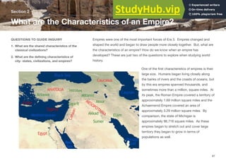 Empires were one of the most important forces of Era 3. Empires changed and
shaped the world and began to draw people more closely together. But, what are
the characteristics of an empire? How do we know when an empire has
developed? These are just two of the questions to explore when studying world
history.
One of the first characteristics of empires is their
large size. Humans began living closely along
the banks of rivers and the coasts of oceans, but
by this era empires spanned thousands, and
sometimes more than a million, square miles. At
its peak, the Roman Empire covered a territory of
approximately 1.69 million square miles and the
Achaemenid Empire covered an area of
approximately 3.29 million square miles. By
comparison, the state of Michigan is
approximately 96,716 square miles. As these
empires began to stretch out and cover large
territory they began to grow in terms of
populations as well.
Section 2
QUESTIONS TO GUIDE INQUIRY
1. What are the shared characteristics of the
classical civilizations?
2. What are the defining characteristics of
city- states, civilizations, and empires?
What are the Characteristics of an Empire?
87
 