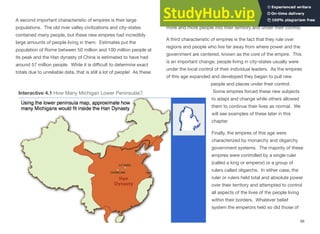 A second important characteristic of empires is their large
populations. The old river valley civilizations and city-states
contained many people, but these new empires had incredibly
large amounts of people living in them. Estimates put the
population of Rome between 50 million and 100 million people at
its peak and the Han dynasty of China is estimated to have had
around 57 million people. While it is diﬃcult to determine exact
totals due to unreliable data, that is still a lot of people! As these
populations rose and borders expanded, empires began to pull
more and more people into their territory and under their control.
A third characteristic of empires is the fact that they rule over
regions and people who live far away from where power and the
government are centered, known as the core of the empire. This
is an important change; people living in city-states usually were
under the local control of their individual leaders. As the empires
of this age expanded and developed they began to pull new
people and places under their control.
Some empires forced these new subjects
to adapt and change while others allowed
them to continue their lives as normal. We
will see examples of these later in this
chapter.
Finally, the empires of this age were
characterized by monarchy and oligarchy
government systems. The majority of these
empires were controlled by a single ruler
(called a king or emperor) or a group of
rulers called oligarchs. In either case, the
ruler or rulers held total and absolute power
over their territory and attempted to control
all aspects of the lives of the people living
within their borders. Whatever belief
system the emperors held so did those of
88
Interactive 4.1 How Many Michigan Lower Peninsulas?
 