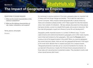As mentioned in previous sections of this book, geography plays an important role
in history and how things change and develop. This is also the case when it
comes to empires. Many empires started geographically in places where city-
states and civilizations already existed, which helps support the idea that empires
were in fact subsets of civilizations. We have already discussed how these places
had good climates, access to a steady food supply, and access to resources. But
how else did geography impact and influence human life and development?
Geography greatly impacted empires in a number of diﬀerent ways. In some
cases empires were aided and protected by geography and in other cases empires
were limited and hindered by their geography. Why were the Persians able to
construct one of the largest empires in the world? When you examine geography
the answer becomes clearer: there are very few geographical barriers in that region
of the world which allowed them to expand and grow into a massive empire.
Geographical barriers could also act as a source of protection for empires. As
you learned in the previous chapter, the Chinese Empire enjoyed protection on
three sides with natural barriers to potential invaders. They decided to build a wall
where natural barriers didn’t exist.
Section 3
QUESTIONS TO GUIDE INQUIRY
1. What are the shared characteristics of the
classical civilizations?
2. What are the defining characteristics of
city- states, civilizations, and empires?
Terms, places, and people:
Persians
The Impact of Geography on Empires
90
 