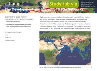 Trade became an economic pillar and was incredibly important for the creation
and survival of empires. Trade provided these large-scale empires with the
resources and goods that they needed to survive and could not make for
themselves, or did not have access to. Trade also gave them access to faraway
markets and places to sell the things they produced. This is supply and demand
economics at its very basic level. For this reason trade routes became the veins
Section 4
QUESTIONS TO GUIDE INQUIRY
1. What are the shared characteristics of the
classical civilizations?
2. What are the defining characteristics of
city- states, civilizations, and empires?
Terms, places, and people:
trade
Silk Road
cultural diﬀusion
The Development and Impact of Trade Networks
92
By Whole_world_-_land_and_oceans_12000.jpg: NASA/Goddard Space Flight Centerderivative work: Splette (talk) - Whole_world_-
_land_and_oceans_12000.jpg, Public Domain, https://commons.wikimedia.org/w/index.php?curid=10449197
 